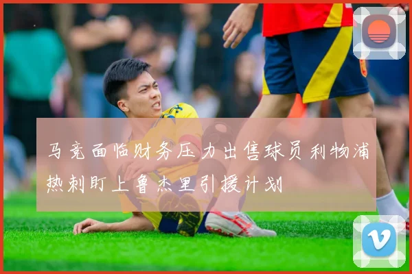 马竞面临财务压力出售球员利物浦热刺盯上鲁杰里引援计划
