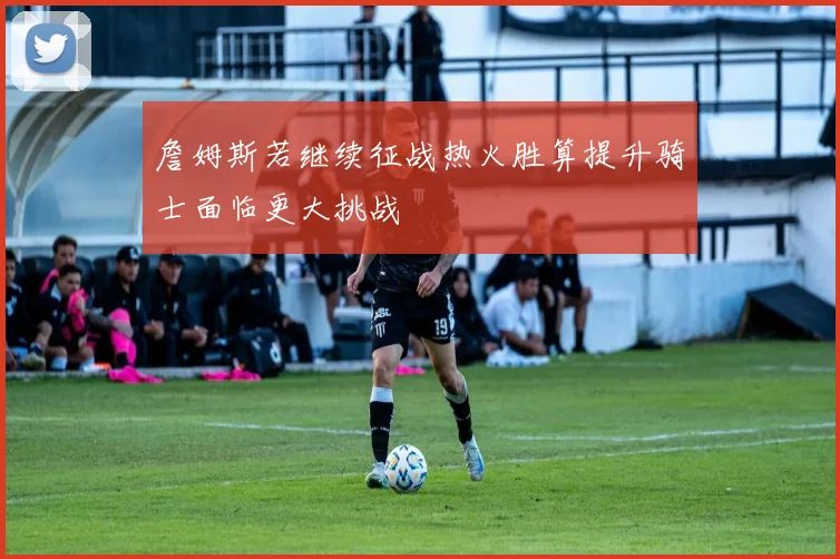 詹姆斯若继续征战热火胜算提升骑士面临更大挑战