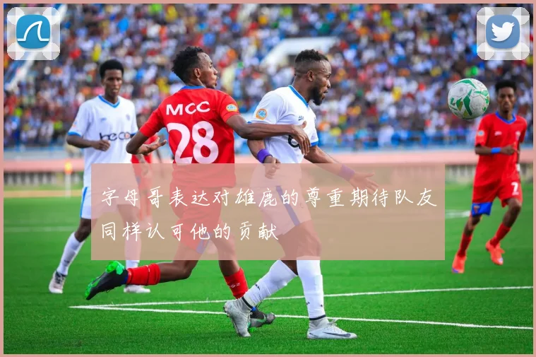 字母哥表达对雄鹿的尊重期待队友同样认可他的贡献