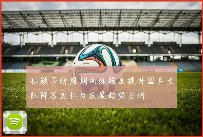 孙颖莎新周期训练强度提升国乒女队阵容变化与发展趋势分析