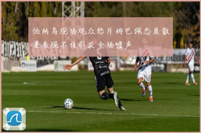 伯纳乌现场观众怒斥姆巴佩态度散漫表现不佳引发全场嘘声